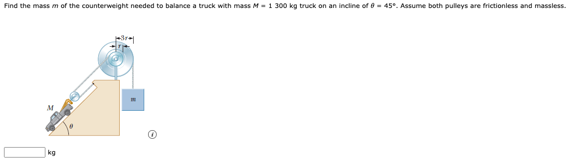 Find the mass m of the counterweight needed to balance a truck with mass M = 1 300 kg truck on an incline of 0 = 45°. Assume both pulleys are frictionless and massless.
M
kg
