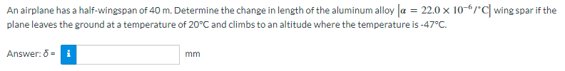 An airplane has a half-wingspan of 40 m. Determine the change in length of the aluminum alloy [a = 22.0 × 10-6/°C] wing spar if the
plane leaves the ground at a temperature of 20°C and climbs to an altitude where the temperature is -47°C.
Answer: 5 - i
mm