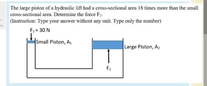 The large piston of a hydraulic lift had a cross-sectional area 18 times more than the small
cross-sectional area. Determine the force F2.
(Instruction: Type your answer without any unit. Type only the number)
on
F1 = 30 N
Small Piston, A1
Large Piston, A2
F2
