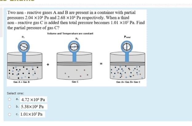 Two non - reactive gases A and B are present in a container with partial
pressures 2.04 x10ʻ Pa and 2.68 ×10+ Pa respectively. When a third
non - reactive gas C is added then total pressure becomes 1.01 ×10° Pa. Find
the partial pressure of gas C?
Volume and Temperature are constant
Protal
Gas A. Gas B
Gas C
Gas A Gas Be Gas C
Select one:
O a. 4.72 x104 Pa
O b. 5.38x10+ Pa
c. 1.01x10° Pa
