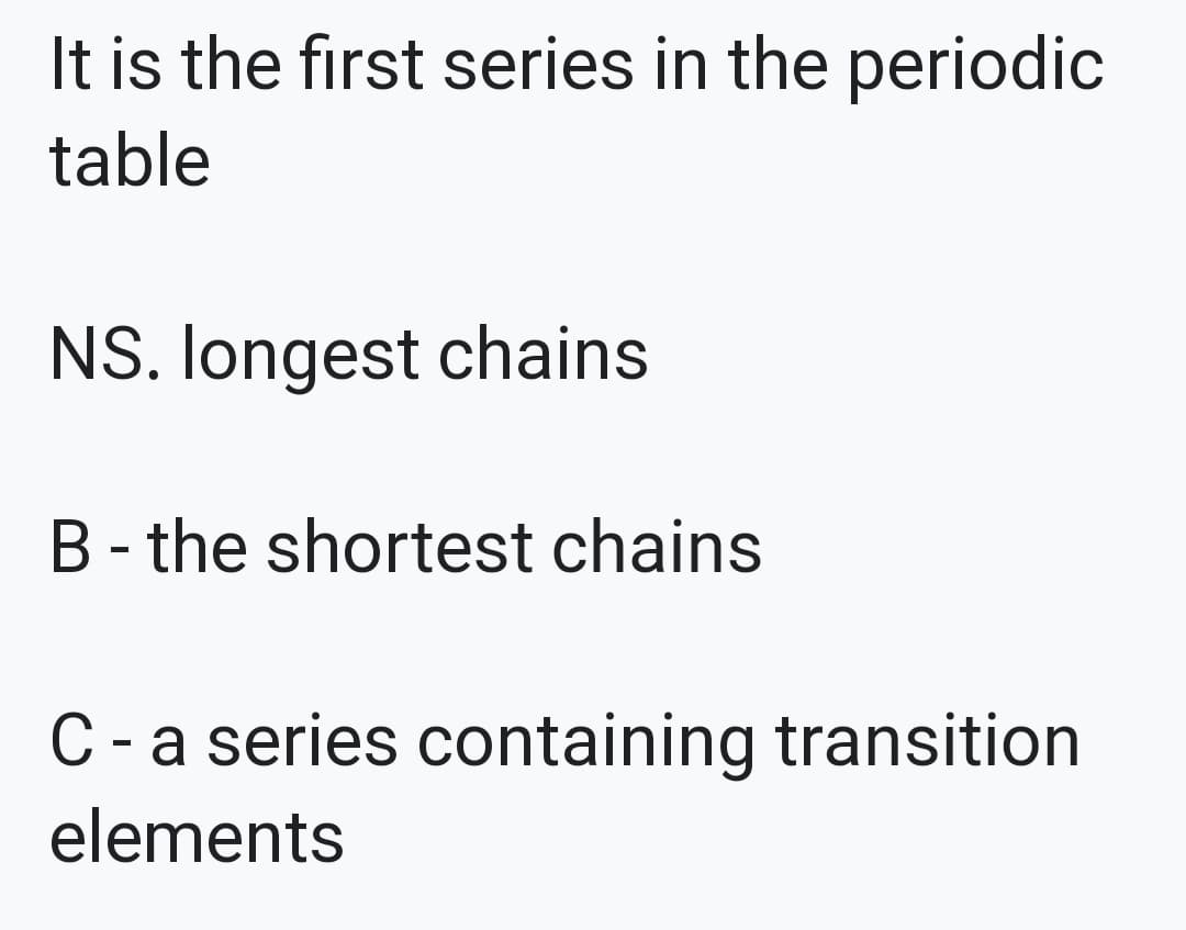 It is the first series in the periodic
table
NS. Iongest chains
B - the shortest chains
C
- a series containing transition
elements
