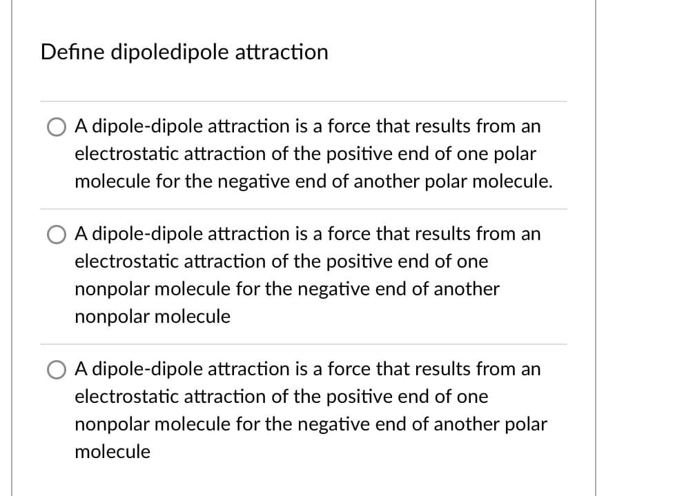 Define dipoledipole attraction
A dipole-dipole attraction is a force that results from an
electrostatic attraction of the positive end of one polar
molecule for the negative end of another polar molecule.
A dipole-dipole attraction is a force that results from an
electrostatic attraction of the positive end of one
nonpolar molecule for the negative end of another
nonpolar molecule
A dipole-dipole attraction is a force that results from an
electrostatic attraction of the positive end of one
nonpolar molecule for the negative end of another polar
molecule
