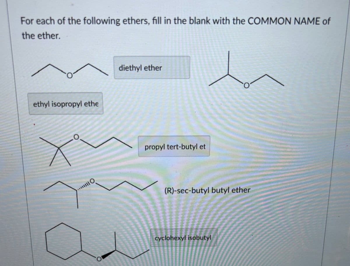 For each of the following ethers, fill in the blank with the COMMON NAME of
the ether.
ethyl isopropyl ethe
diethyl ether
propyl tert-butyl et
(R)-sec-butyl butyl ether
cyclohexyl isobutyl