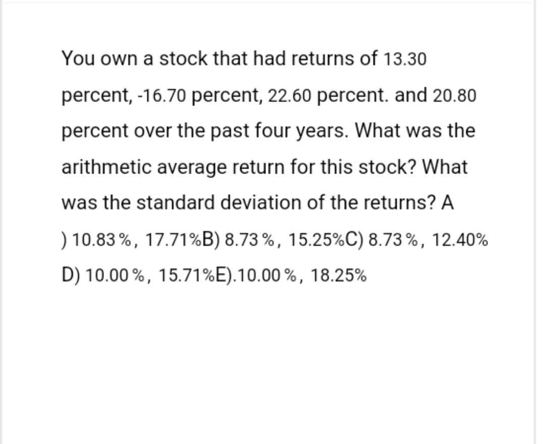 You own a stock that had returns of 13.30
percent, -16.70 percent, 22.60 percent. and 20.80
percent over the past four years. What was the
arithmetic average return for this stock? What
was the standard deviation of the returns? A
) 10.83%, 17.71%B) 8.73%, 15.25% C) 8.73%, 12.40%
D) 10.00 %, 15.71% E).10.00 %, 18.25%