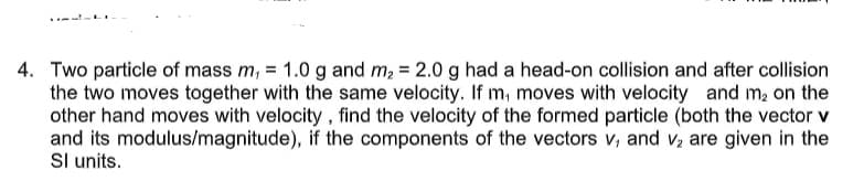 4. Two particle of mass m, = 1.0 g and m, = 2.0 g had a head-on collision and after collision
the two moves together with the same velocity. If m, moves with velocity and m, on the
other hand moves with velocity , find the velocity of the formed particle (both the vector v
and its modulus/magnitude), if the components of the vectors v, and v, are given in the
Sl units.
