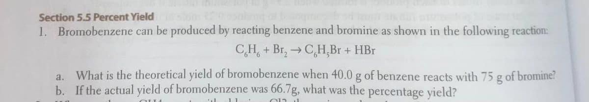 Section 5.5 Percent Yield
1. Bromobenzene can be produced by reacting benzene and bromine as shown in the following reaction:
CH, + Br, → CH,Br + HBr
What is the theoretical yield of bromobenzene when 40.0 g of benzene reacts with 75 g of bromine?
b. If the actual yield of bromobenzene was 66.7g, what was the percentage yield?
a.
