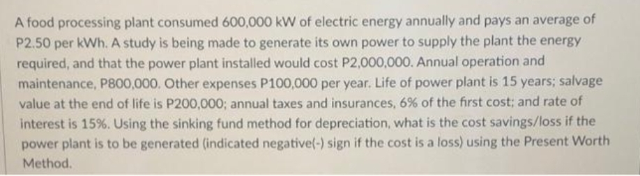 A food processing plant consumed 600,000 kW of electric energy annually and pays an average of
P2.50 per kWh. A study is being made to generate its own power to supply the plant the energy
required, and that the power plant installed would cost P2,000,000. Annual operation and
maintenance, P800,000. Other expenses P100,000 per year. Life of power plant is 15 years; salvage
value at the end of life is P200,000; annual taxes and insurances, 6% of the first cost; and rate of
interest is 15%. Using the sinking fund method for depreciation, what is the cost savings/loss if the
power plant is to be generated (indicated negative(-) sign if the cost is a loss) using the Present Worth
Method.

