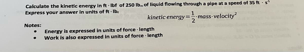 Calculate the kinetic energy in ft Ibf of 250 Ibm of liquid flowing through a pipe at a speed of 35 ft · s
Express your answer in units of ft · Ib;
kinetic energy==-mass velocity
2
Notes:
Energy is expressed in units of force length
Work is also expressed in units of force · length
