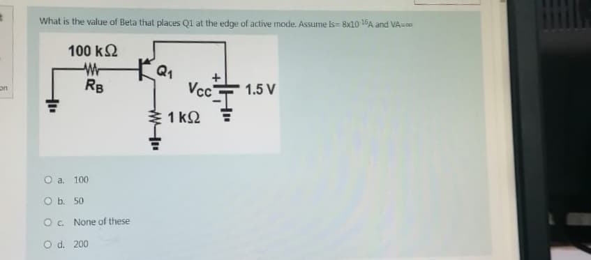 on
What is the value of Beta that places Q1 at the edge of active mode. Assume Is- 8x10 15A and VA=00
100 ΚΩ
W
RB
O a. 100
O b. 50
O c. None of these
O d. 200
KQ₁
Vcc
1kQ
1.5 V
Bitk