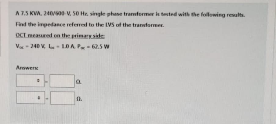 A 7.5 KVA, 240/600-V, 50 Hz, single-phase transformer is tested with the following results.
Find the impedance referred to the LVS of the transformer.
OCT measured on the primary side:
Voc-240 V, loc= 1.0 A. Poc = 62.5 W
Answers:
0
O
11
Ω.
Ω.