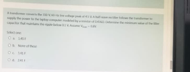 A transformer converts the 110-V, 60-Hz line voltage peak of 45 V. A half-wave rectifier follows the transformer to
supply the power to the laptop computer modeled by a resistor of 0.4360. Determine the minimum value of the filter
capacitor that maintains the ripple below 0.1 V. Assume Voon - 0.8V.
Select one:
O a. 141 F
O b. None of these
O c. 3.41F
O d. 241F