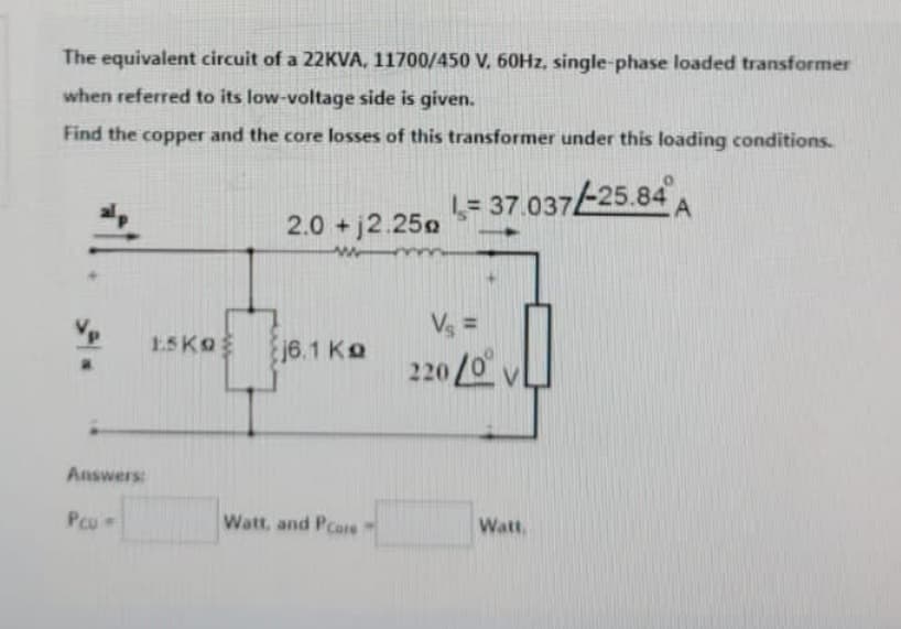 The equivalent circuit of a 22KVA, 11700/450 V. 60Hz, single-phase loaded transformer
when referred to its low-voltage side is given.
Find the copper and the core losses of this transformer under this loading conditions.
= 37.037/-25.84A
Answers:
Pcu -
ESKO
2.0 +2.250
w
j6.1 Ko
Watt, and Pcore
Vs =
220/0
Watt,