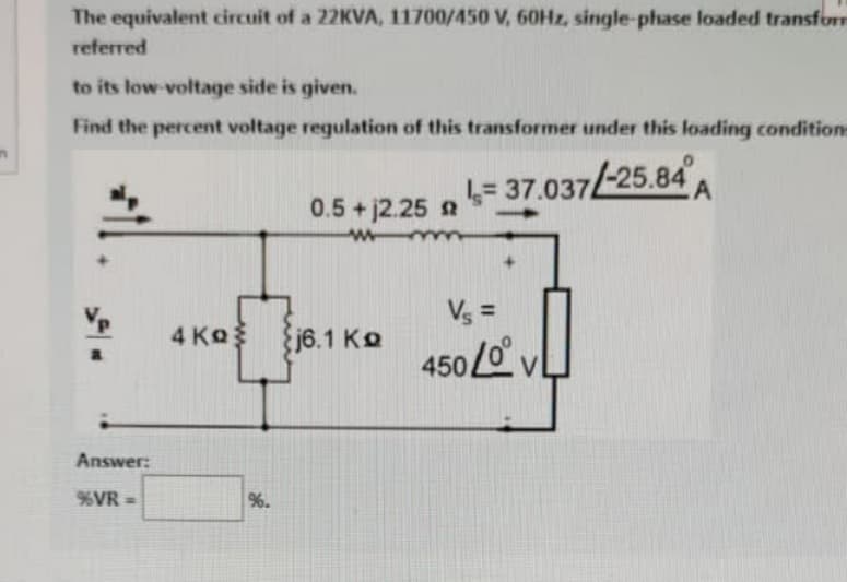 The equivalent circuit of a 22KVA, 11700/450 V, 60Hz, single-phase loaded transform
referred
to its low-voltage side is given.
Find the percent voltage regulation of this transformer under this loading conditions
a
Answer:
%VR =>
4 Ko
%.
0.5 + 12.25 2
w
j6.1 Ko
= 37.037/-25.84
Vs=
450 LVL