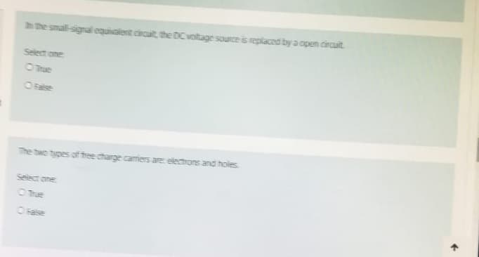 In the small-signal equivalent circuit, the DC voltage source is replaced by a open circuit.
Select one
O True
O False
The two types of free charge carriers are electrons and holes
Select one