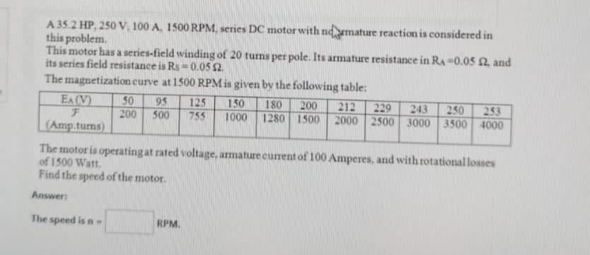 A 35.2 HP, 250 V, 100 A. 1500 RPM, series DC motor with ndmature reaction is considered in
this problem.
This motor has a series-field winding of 20 turns per pole. Its armature resistance in RA-0.05 £2, and
its series field resistance is Rs 0.05 52.
The magnetization curve at 1500 RPM is given by the following table:
EA (V)
F
(Amp.tums)
50 95 125 150 180 200 212 229 243
200
250 253
500 755 1000 1280 1500 2000 2500 3000 3500 4000
The motor is operating at rated voltage, armature current of 100 Amperes, and with rotational losses
of 1500 Watt.
Find the speed of the motor.
Answer:
The speed is n-
RPM.
