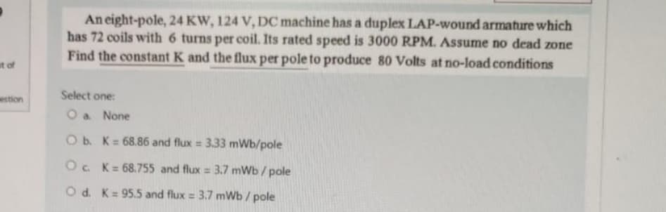 at of
estion
An eight-pole, 24 KW, 124 V, DC machine has a duplex LAP-wound armature which
has 72 coils with 6 turns per coil. Its rated speed is 3000 RPM. Assume no dead zone
Find the constant K and the flux per pole to produce 80 Volts at no-load conditions
Select one:
O a None
O b. K= 68.86 and flux = 3.33 mWb/pole
Oc. K= 68.755 and flux = 3.7 mWb/pole
O d. K= 95.5 and flux = 3.7 mWb/pole