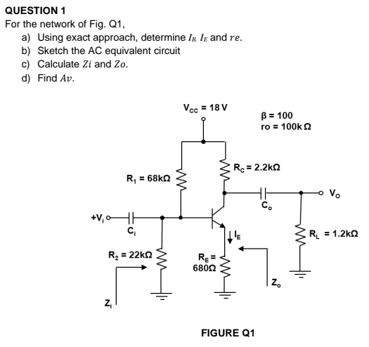 QUESTION 1
For the network of Fig. Q1,
a) Using exact approach, determine Ig Ir and re.
b) Sketch the AC equivalent circuit
c) Calculate Zi and Zo.
d) Find Av.
Vcc = 18 V
B = 100
ro = 100k 2
Rc = 2.2k2
R, = 68kn
Vo
C.
+V,oHH
C,
R = 1.2kn
R, = 22ko
RE =
6802
Z.
Z,
FIGURE Q1
