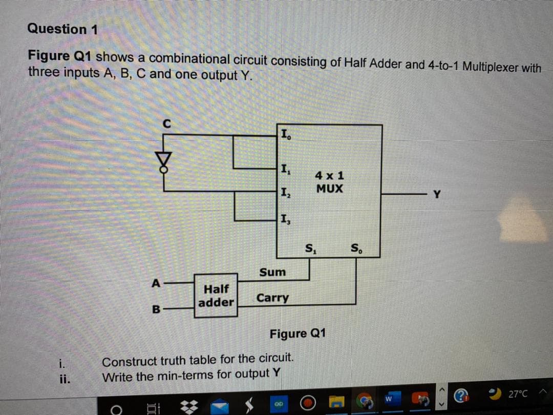 Question 1
Figure Q1 shows a combinational circuit consisting of Half Adder and 4-to-1 Multiplexer with
three inputs A, B, C and one output Y.
I.
4х1
MUX
Y
I,
Sum
A
Half
adder
Carry
Figure Q1
i.
Construct truth table for the circuit.
ii.
Write the min-terms for output Y
27°C

