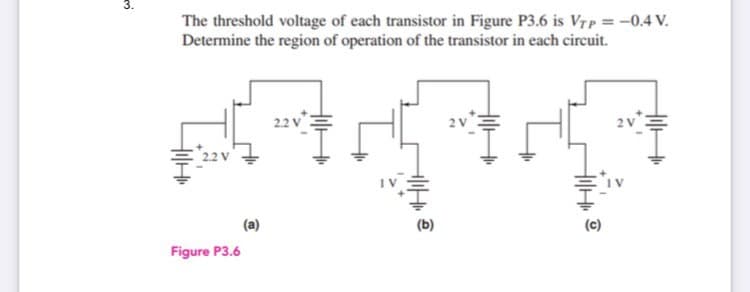The threshold voltage of each transistor in Figure P3.6 is Vrp = -0.4 V.
Determine the region of operation of the transistor in each circuit.
(a)
(c)
Figure P3.6
3.
