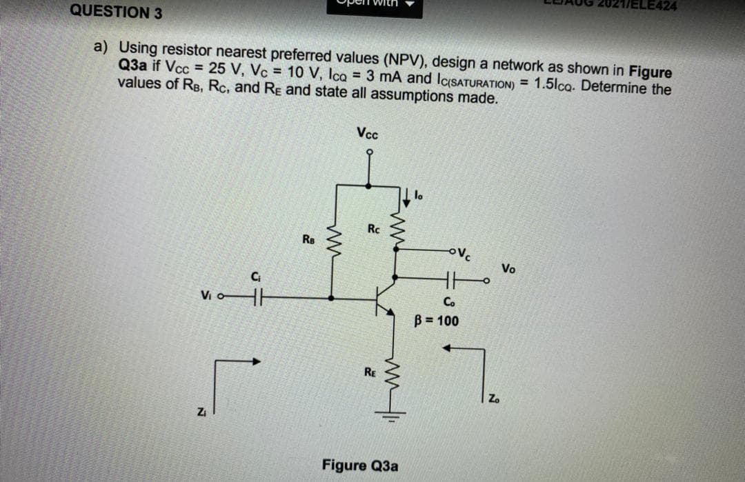 LE424
QUESTION 3
a) Using resistor nearest preferred values (NPV), design a network as shown in Figure
Q3a if Vcc = 25 V, Vc = 10 V, Ica = 3 mA and IcSATURATION) = 1.5lco. Determine the
values of RB, Rc, and RE and state all assumptions made.
Vcc
lo
Rc
RB
ovc
Vo
Co
Vio
B = 100
RE
Zo
Figure Q3a
