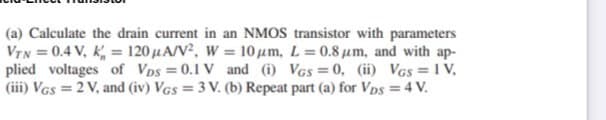 (a) Calculate the drain current in an NMOS transistor with parameters
VTN = 0.4 V, K, = 120 µA/V², W = 10 um, L =0.8 um, and with ap-
plied voltages of Vps =0.1 V and (i) VGs = 0, (ii) VGs = 1 V,
(iii) VGs = 2 V, and (iv) VGs = 3 V. (b) Repeat part (a) for Vps = 4 V.
%3D
