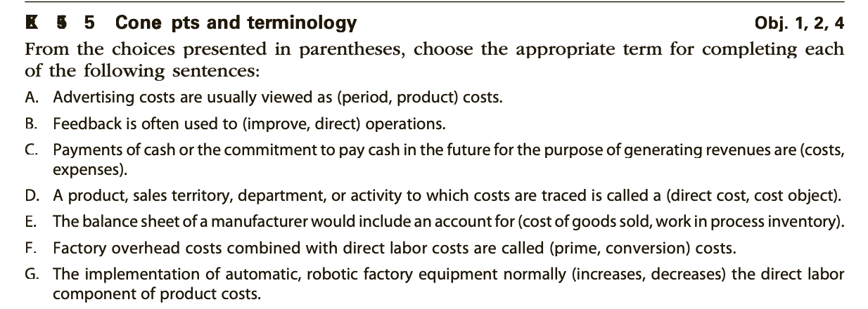 From the choices presented in parentheses, choose the appropriate term for completing each
of the following sentences:
A. Advertising costs are usually viewed as (period, product) costs.
B. Feedback is often used to (improve, direct) operations.
C. Payments of cash or the commitment to pay cash in the future for the purpose of generating revenues are (costs,
expenses).
D. A product, sales territory, department, or activity to which costs are traced is called a (direct cost, cost object).
E. The balance sheet of a manufacturer would include an account for (cost of goods sold, work in process inventory).
F. Factory overhead costs combined with direct labor costs are called (prime, conversion) costs.
G. The implementation of automatic, robotic factory equipment normally (increases, decreases) the direct labor
component of product costs.
