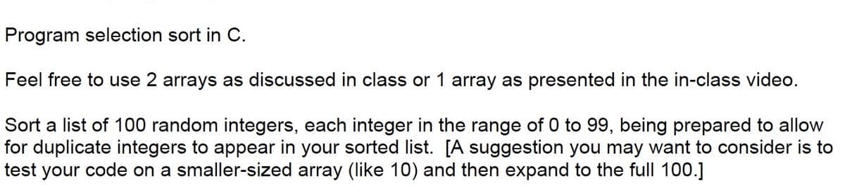 Program selection sort in C.
Feel free to use 2 arrays as discussed in class or 1 array as presented in the in-class video.
Sort a list of 100 random integers, each integer in the range of 0 to 99, being prepared to allow
for duplicate integers to appear in your sorted list. [A suggestion you may want to consider is to
test your code on a smaller-sized array (like 10) and then expand to the full 100.]
