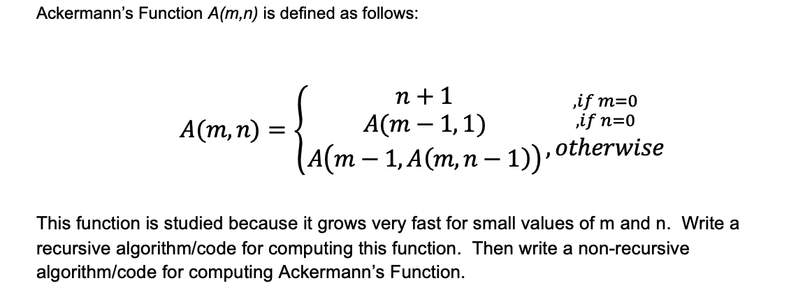 Ackermann's Function A(m,n) is defined as follows:
n +1
А(т — 1,1)
,if m=0
,if n=0
А(т, п)
A(m – 1, A(m,n – 1)). otherwise
This function is studied because it grows very fast for small values of m and n. Write a
recursive algorithm/code for computing this function. Then write a non-recursive
algorithm/code for computing Ackermann's Function.

