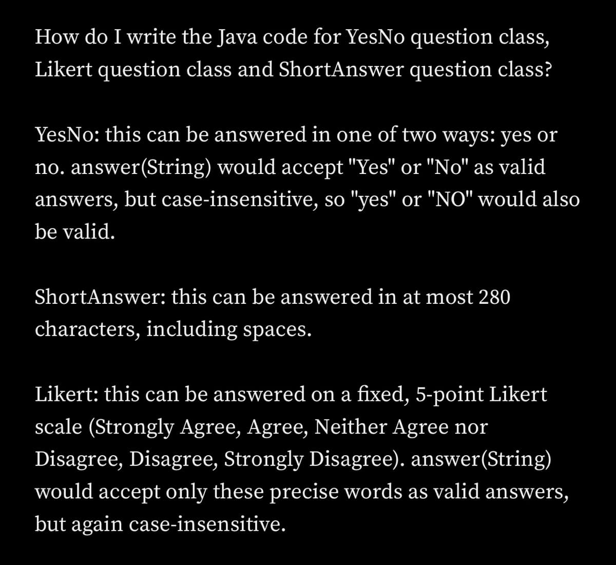 How do I write the Java code for YesNo question class,
Likert question class and ShortAnswer question class?
YesNo: this can be answered in one of two ways: yes or
no. answer(String) would accept "Yes" or "No" as valid
answers, but case-insensitive, so "yes" or "NO" would also
be valid.
ShortAnswer: this can be answered in at most 280
characters, including spaces.
Likert: this can be answered on a fixed, 5-point Likert
scale (Strongly Agree, Agree, Neither Agree nor
Disagree, Disagree, Strongly Disagree). answer(String)
would accept only these precise words as valid answers,
but again case-insensitive.
