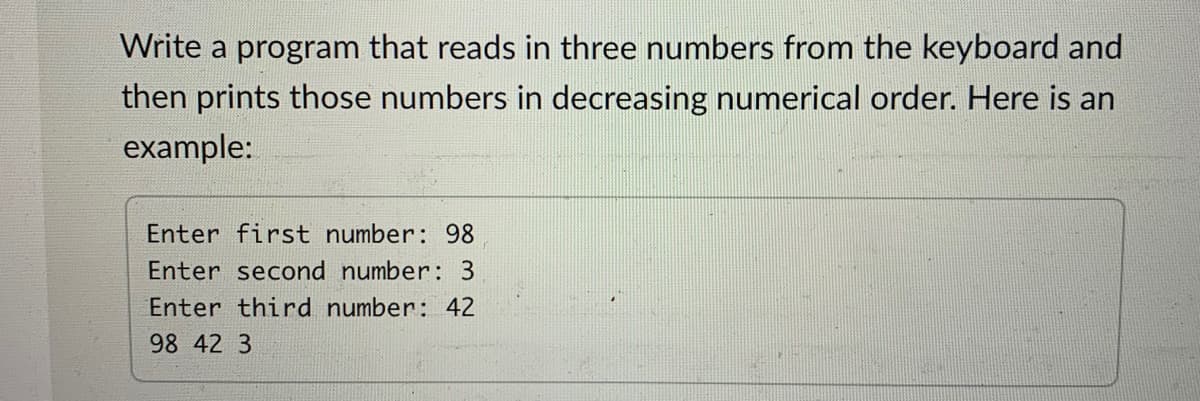 Write a program that reads in three numbers from the keyboard and
then prints those numbers in decreasing numerical order. Here is an
example:
