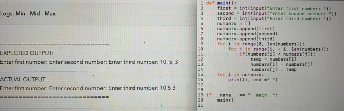 first = int(input("Enter first number: "))
second = int(input("Enter second number: "))
third = int(input("Enter third number: "))
numbers = []
numbers.append (first)
numbers.append (second)
numbers.append (third)
for i in range (0, len(numbers)):
for j in range (i, + 1, len(numbers)):
ogs: Min - Mid - Max
3
4
8
======:
==== ====
10
11
XPECTED OUTPUT:
if(numbers[i] < numbers[j]):
temp = numbers[i]
numbers[i] = numbers[j]
numbers[j] = temp
nter first number: Enter second number: Enter third number: 10, 5, 3
12
13
14
15
16
17
for i in numbers:
print(i, end =" ")
CTUAL OUTPUT:
nter first nuumber: Enter second pumber: Enter third number: 10 5 3
