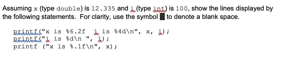 Assuming x (type double) is 12.335 and i (type int) is 100, show the lines displayed by
the following statements. For clarity, use the symbol to denote a blank space.
REintfl"x is %6.2f i is %4d\n", x, ¿);
REintil"i is %d\n ", i) ;
printf ("x is %.1f\n", x);
