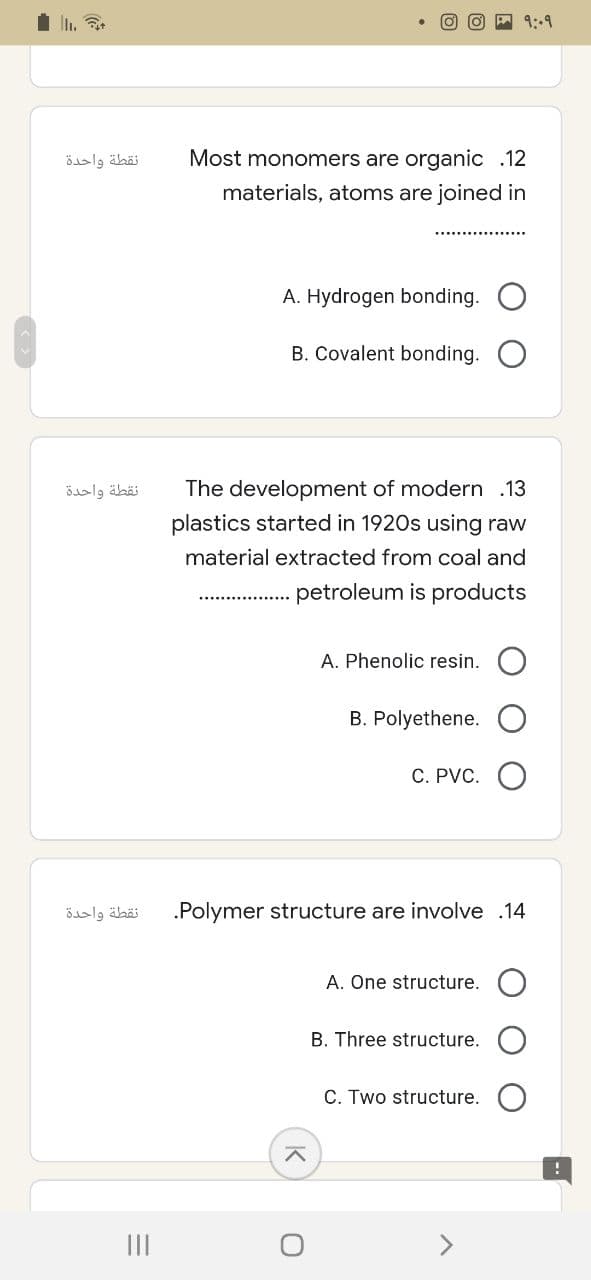 نقطة واحدة
نقطة واحدة
نقطة واحدة
=
|||
१:०१
Most monomers are organic .12
materials, atoms are joined in
A. Hydrogen bonding.
B. Covalent bonding.
The development of modern .13
plastics started in 1920s using raw
material extracted from coal and
petroleum is products
A. Phenolic resin.
B. Polyethene.
C. PVC.
.Polymer structure are involve .14
A. One structure.
B. Three structure.
C. Two structure.
^
O
!