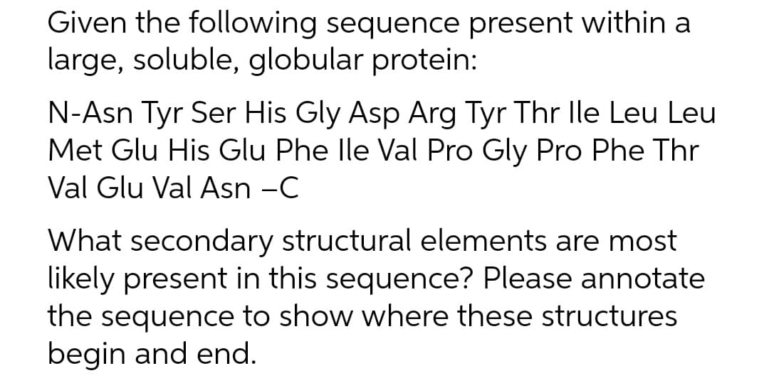 Given the following sequence present within a
large, soluble, globular protein:
N-Asn Tyr Ser His Gly Asp Arg Tyr Thr lle Leu Leu
Met Glu His Glu Phe Ile Val Pro Gly Pro Phe Thr
Val Glu Val Asn -C
What secondary structural elements are most
likely present in this sequence? Please annotate
the sequence to show where these structures
begin and end.