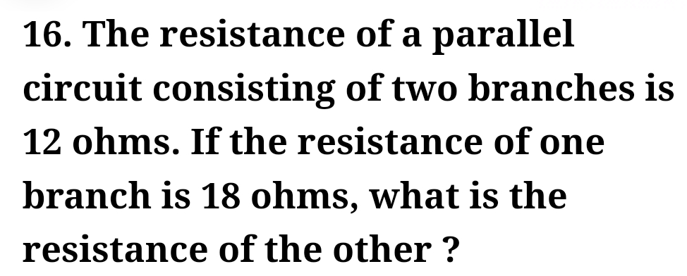 16. The resistance
of a parallel
circuit consisting of two branches is
12 ohms. If the resistance of one
branch is 18 ohms, what is the
resistance of the other?