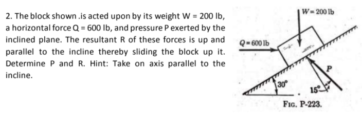 2. The block shown .is acted upon by its weight W = 200 Ib,
W-200 lb
a horizontal force Q = 600 lb, and pressure Pexerted by the
inclined plane. The resultant R of these forces is up and
parallel to the incline thereby sliding the block up it.
Q=600 lb
Determine P and R. Hint: Take on axis parallel to the
incline.
30
15
FIG. P-223.

