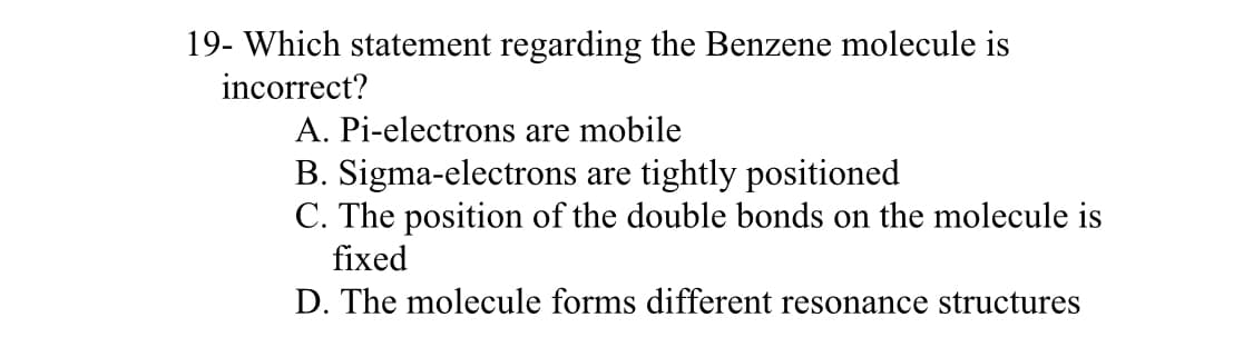19- Which statement regarding the Benzene molecule is
incorrect?
A. Pi-electrons are mobile
B. Sigma-electrons are tightly positioned
C. The position of the double bonds on the molecule is
fixed
D. The molecule forms different resonance structures
