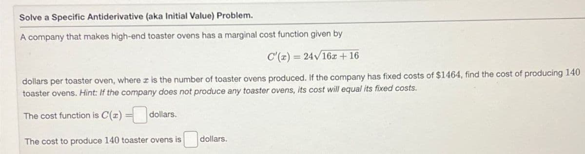 Solve a Specific Antiderivative (aka Initial Value) Problem.
A company that makes high-end toaster ovens has a marginal cost function given by
==
C'(x) = 24√162 +16
dollars per toaster oven, where x is the number of toaster ovens produced. If the company has fixed costs of $1464, find the cost of producing 140
toaster ovens. Hint: If the company does not produce any toaster ovens, its cost will equal its fixed costs.
The cost function is C(x)= dollars.
The cost to produce 140 toaster ovens is
dollars.