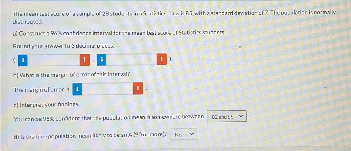The mean test score of a sample of 28 students in a Statistics class is 85, with a standard deviation of 7. The population is normally
distributed.
a) Construct a 96% confidence interval for the mean test score of Statistics students.
Round your answer to 3 decimal places.
(i
!
i
b) What is the margin of error of this interval?
The margin of error is i
!
c) Interpret your findings.
You can be 96% confident that the population mean is somewhere between
d) Is the true population mean likely to be an A (90 or more)?
No.
く
82 and 88