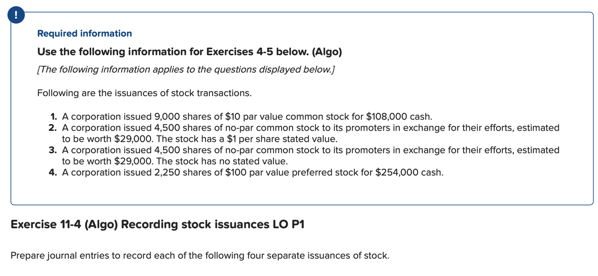 Required information
Use the following information for Exercises 4-5 below. (Algo)
[The following information applies to the questions displayed below.]
Following are the issuances of stock transactions.
1. A corporation issued 9,000 shares of $10 par value common stock for $108,000 cash.
2. A corporation issued 4,500 shares of no-par common stock to its promoters in exchange for their efforts, estimated
to be worth $29,000. The stock has a $1 per share stated value.
3. A corporation issued 4,500 shares of no-par common stock to its promoters in exchange for their efforts, estimated
to be worth $29,000. The stock has no stated value.
4. A corporation issued 2,250 shares of $100 par value preferred stock for $254,000 cash.
Exercise 11-4 (Algo) Recording stock issuances LO P1
Prepare journal entries to record each of the following four separate issuances of stock.