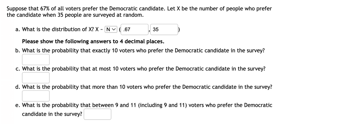 Suppose that 67% of all voters prefer the Democratic candidate. Let X be the number of people who prefer
the candidate when 35 people are surveyed at random.
~ [N
a. What is the distribution of X? X N (.67
35
Please show the following answers to 4 decimal places.
b. What is the probability that exactly 10 voters who prefer the Democratic candidate in the survey?
c. What is the probability that at most 10 voters who prefer the Democratic candidate in the survey?
d. What is the probability that more than 10 voters who prefer the Democratic candidate in the survey?
e. What is the probability that between 9 and 11 (including 9 and 11) voters who prefer the Democratic
candidate in the survey?