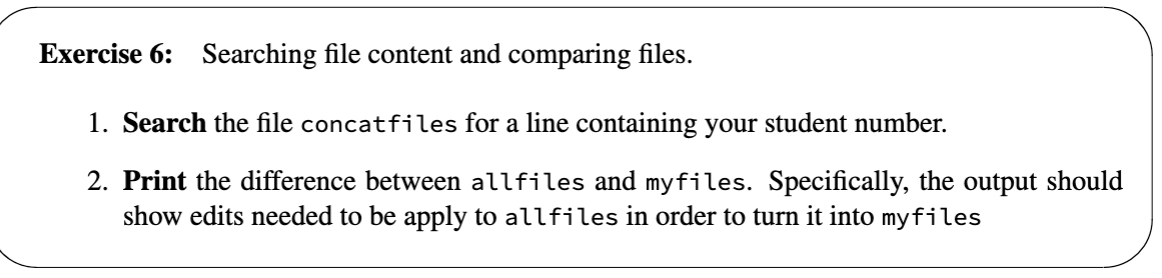 Exercise 6: Searching file content and comparing files.
1. Search the file concatfiles for a line containing your student number.
2. Print the difference between allfiles and myfiles. Specifically, the output should
show edits needed to be apply to allfiles in order to turn it into myfiles
