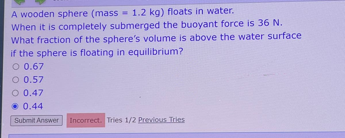 A wooden sphere (mass = 1.2 kg) floats in water.
When it is completely submerged the buoyant force is 36 N.
What fraction of the sphere's volume is above the water surface
if the sphere is floating in equilibrium?
O 0.67
O 0.57
O 0.47
O 0.44
Submit Answer Incorrect. Tries 1/2 Previous Tries