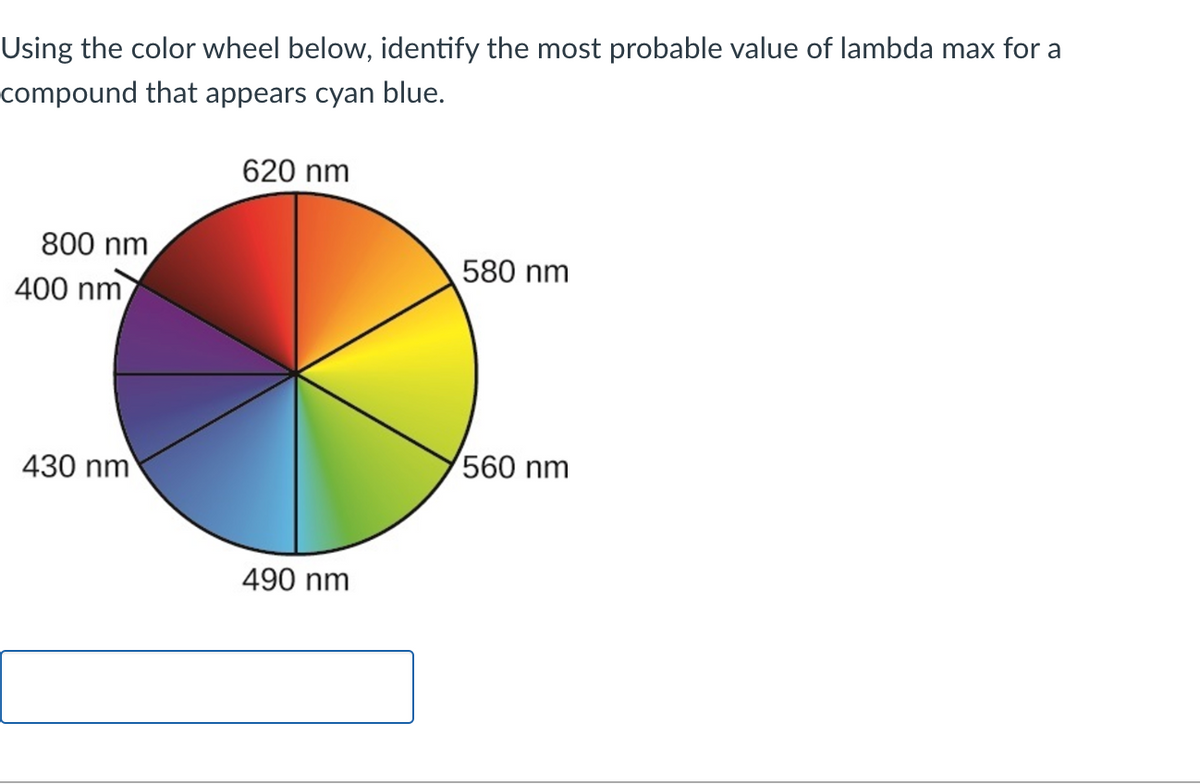 Using the color wheel below, identify the most probable value of lambda max for a
compound that appears cyan blue.
620 nm
800 nm
400 nm
430 nm
490 nm
580 nm
560 nm