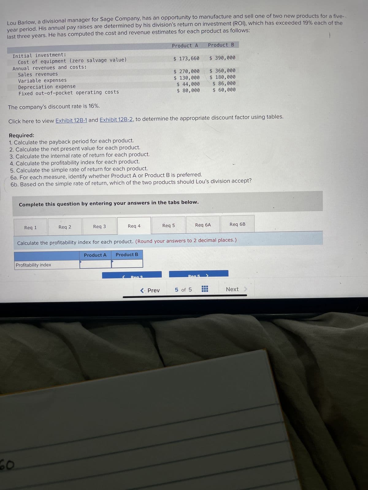 Lou Barlow, a divisional manager for Sage Company, has an opportunity to manufacture and sell one of two new products for a five-
year period. His annual pay raises are determined by his division's return on investment (ROI), which has exceeded 19% each of the
last three years. He has computed the cost and revenue estimates for each product as follows:
Initial investment:
Cost of equipment (zero salvage value)
Annual revenues and costs:
Sales revenues
Variable expenses
Depreciation expense
Fixed out-of-pocket operating costs
Req 1
Req 2
Complete this question by entering your answers in the tabs below.
The company's discount rate is 16%.
Click here to view Exhibit 12B-1 and Exhibit 12B-2, to determine the appropriate discount factor using tables.
Req 3
Internal rate of return
Required:
1. Calculate the payback period for each product.
2. Calculate the net present value for each product.
3. Calculate the internal rate of return for each product.
4. Calculate the profitability index for each product.
5. Calculate the simple rate of return for each product.
6a. For each measure, identify whether Product A or Product B is preferred.
6b. Based on the simple rate of return, which of the two products should Lou's division accept?
Product A
Product A
Req 4
%
$ 173,660
Product B
%
$ 270,000
$ 130,000
$ 44,000
$80,000
<. Prev
Req 5
Product B
Calculate the internal rate of return for each product. (Round your percentage answers to 1 decimal place i.e. 0.123 should be
considered as 12.3%.)
$ 390,000
5 of 5
$360,000
$ 180,000
$ 86,000
$ 60,000
Req 6A
Req 6B
Next