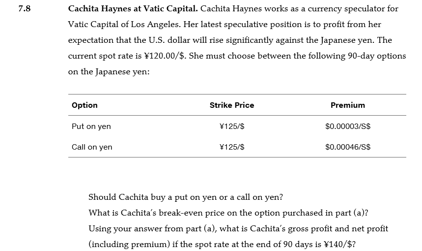 7.8
Cachita Haynes at Vatic Capital. Cachita Haynes works as a currency speculator for
Vatic Capital of Los Angeles. Her latest speculative position is to profit from her
expectation that the U.S. dollar will rise significantly against the Japanese yen. The
current spot rate is ¥120.00/$. She must choose between the following 90-day options
on the Japanese yen:
Option
Strike Price
Premium
Put on yen
¥125/$
$0.00003/S$
Call on yen
¥125/$
$0.00046/S$
Should Cachita buy a put on yen or a call on yen?
What is Cachita's break-even price on the option purchased in part (a)?
Using your answer from part (a), what is Cachita's gross profit and net profit
(including premium) if the spot rate at the end of 90 days is ¥140/$?
