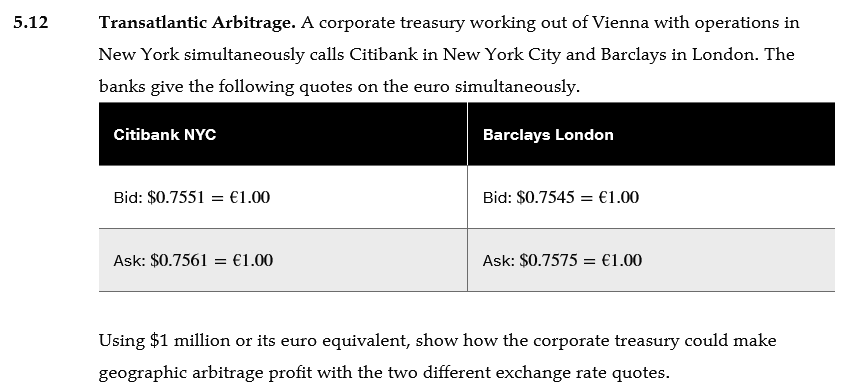 5.12
Transatlantic Arbitrage. A corporate treasury working out of Vienna with operations in
New York simultaneously calls Citibank in New York City and Barclays in London. The
banks give the following quotes on the euro simultaneously.
Citibank NYC
Barclays London
Bid: $0.7551 = €1.00
Bid: $0.7545 = €1.00
Ask: $0.7561 = €1.00
Ask: $0.7575 = €1.00
Using $1 million or its euro equivalent, show how the corporate treasury could make
geographic arbitrage profit with the two different exchange rate quotes.
