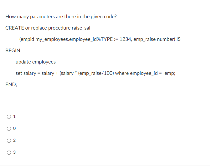 How many parameters are there in the given code?
CREATE or replace procedure raise_sal
(empid my_employees.employee_id%TYPE := 1234, emp_raise number) Is
BEGIN
update employees
set salary = salary + (salary * (emp_raise/100) where employee_id = emp;
END;
О 1
2.
