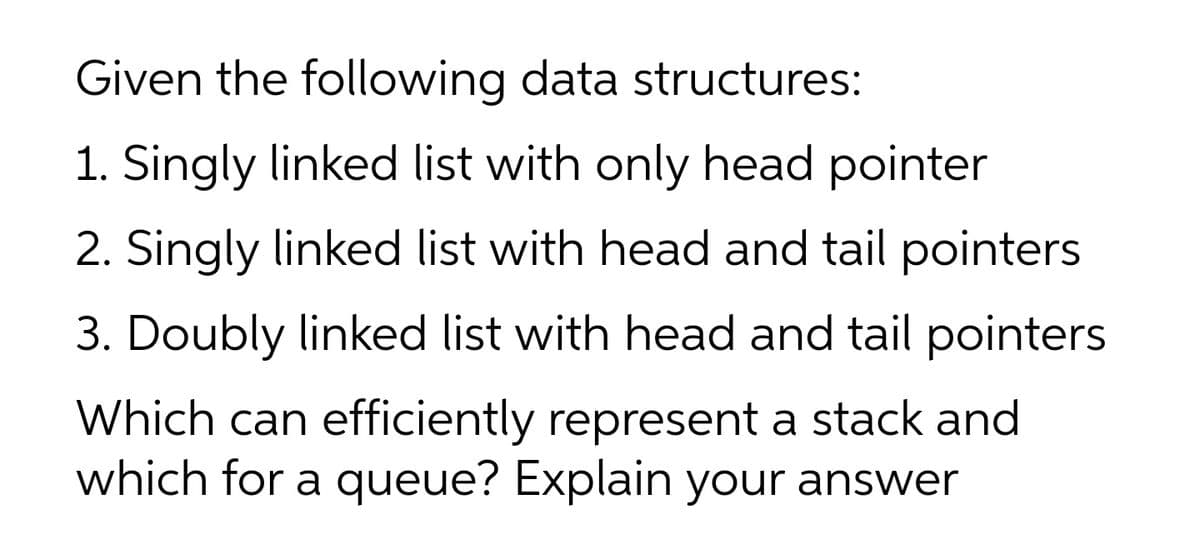 Given the following data structures:
1. Singly linked list with only head pointer
2. Singly linked list with head and tail pointers
3. Doubly linked list with head and tail pointers
Which can efficiently represent a stack and
which for a queue? Explain your answer
