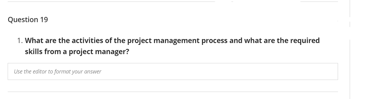 Question 19
1. What are the activities of the project management process and what are the required
skills from a project manager?
Use the editor to format your answer

